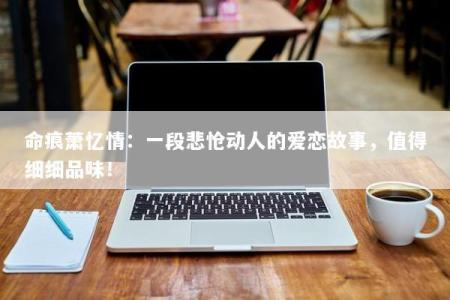 命痕萧忆情：一段悲怆动人的爱恋故事，值得细细品味！