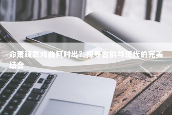 命萧疏武戏曲何时出?探寻古韵与现代的完美结合 命萧疏武戏曲何时出?探寻古韵与现代的完美结合