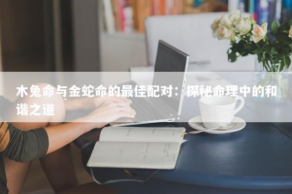 木兔命与金蛇命的最佳配对:探秘命理中的和谐之道 木兔命与金蛇命的最佳配对:探秘命理中的和谐之道